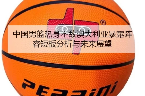 中国男篮热身不敌澳大利亚暴露阵容短板分析与未来展望